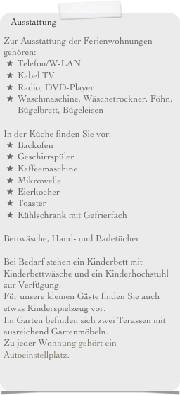 Ausstattung
Zur Ausstattung der Ferienwohnungen gehören:Telefon/W-LANKabel TVRadio, DVD-PlayerWaschmaschine, Wäschetrockner, Föhn, Bügelbrett, Bügeleisen In der Küche finden Sie vor:BackofenGeschirrspülerKaffeemaschineMikrowelleEierkocherToasterKühlschrank mit Gefrierfach Bettwäsche, Hand- und Badetücher Bei Bedarf stehen ein Kinderbett mit Kinderbettwäsche und ein Kinderhochstuhl zur Verfügung. 
Für unsere kleinen Gäste finden Sie auch etwas Kinderspielzeug vor.Im Garten befinden sich zwei Terassen mit ausreichend Gartenmöbeln.Zu jeder Wohnung gehört ein Autoeinstellplatz.