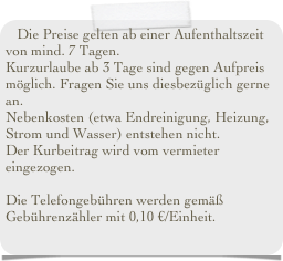 Die Preise gelten ab einer Aufenthaltszeit von mind. 7 Tagen. 
Kurzurlaube ab 3 Tage sind gegen Aufpreis möglich. Fragen Sie uns diesbezüglich gerne an.
Nebenkosten (etwa Endreinigung, Heizung, Strom und Wasser) entstehen nicht.
Der Gästebeitrag wird vom Vermieter eingezogen.

Die Telefongebühren werden gemäß Gebührenzähler mit 0,10 €/Einheit.